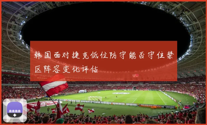 韩国面对捷克低位防守能否守住禁区阵容变化评估