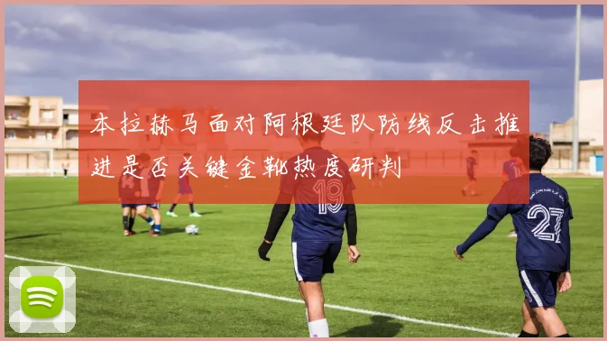 本拉赫马面对阿根廷队防线反击推进是否关键金靴热度研判