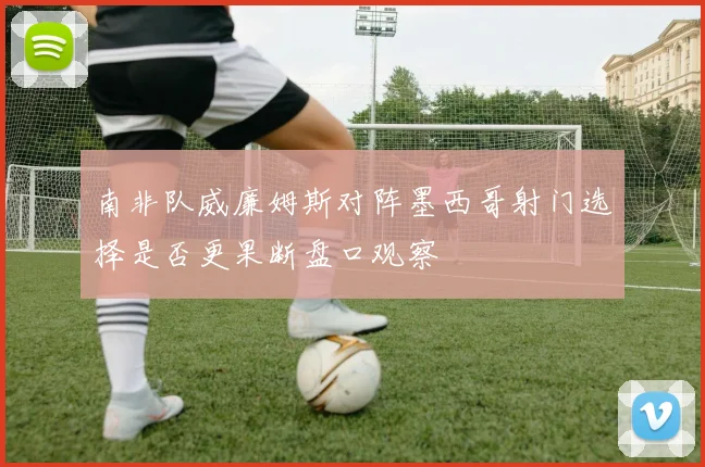 南非队威廉姆斯对阵墨西哥射门选择是否更果断盘口观察