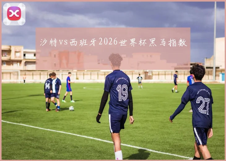 沙特vs西班牙2026世界杯黑马指数