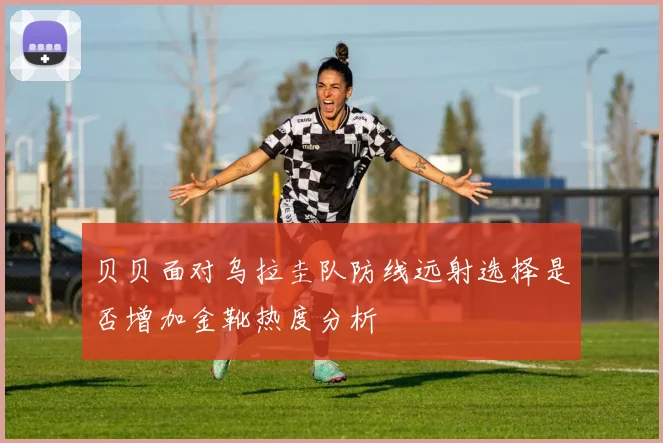 贝贝面对乌拉圭队防线远射选择是否增加金靴热度分析