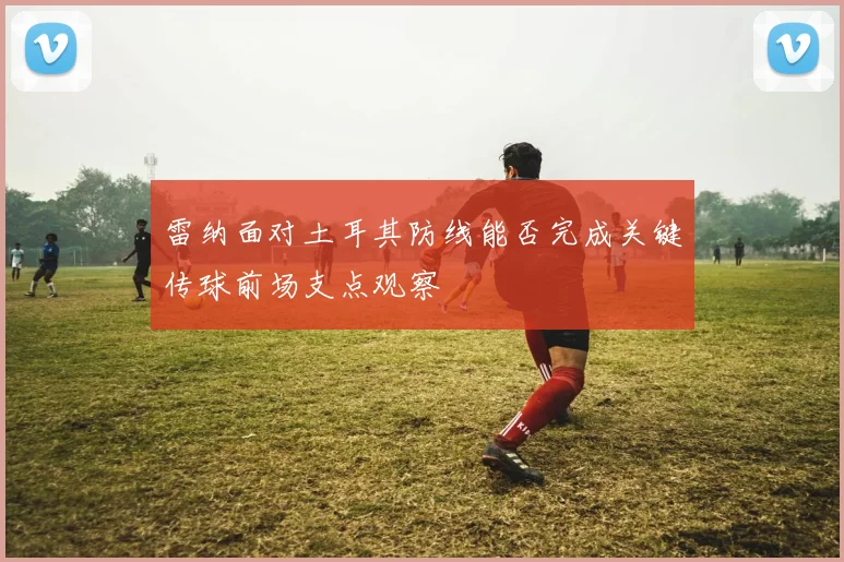 雷纳面对土耳其防线能否完成关键传球前场支点观察