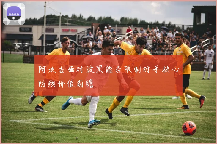 阿坎吉面对波黑能否限制对手核心防线价值前瞻