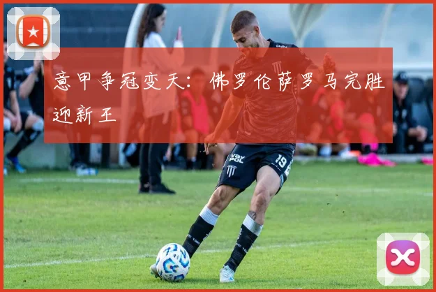 意甲争冠变天：佛罗伦萨罗马完胜迎新王
