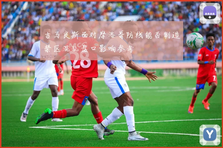 吉马良斯面对摩洛哥防线能否制造禁区混乱盘口影响参考