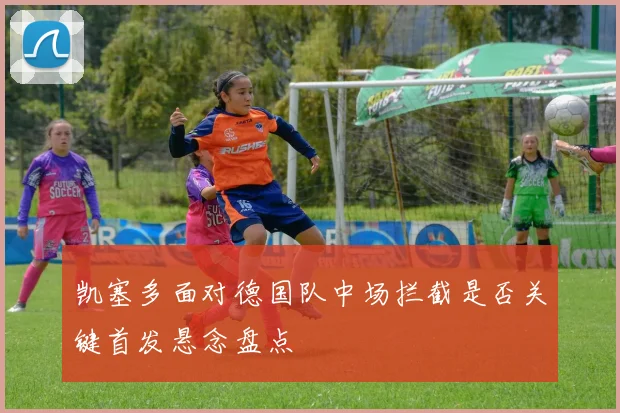 凯塞多面对德国队中场拦截是否关键首发悬念盘点