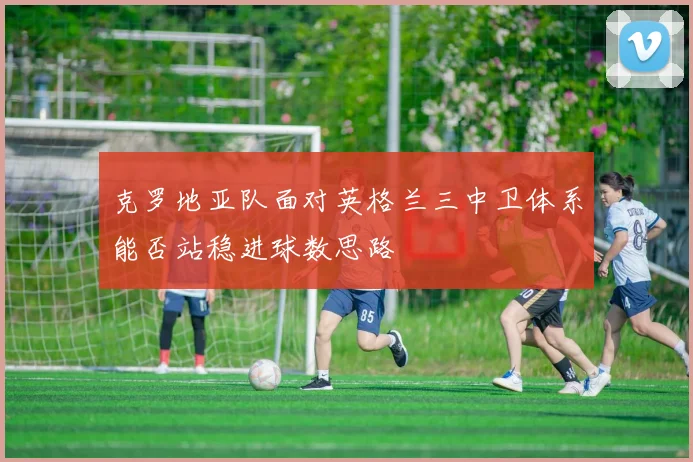 克罗地亚队面对英格兰三中卫体系能否站稳进球数思路
