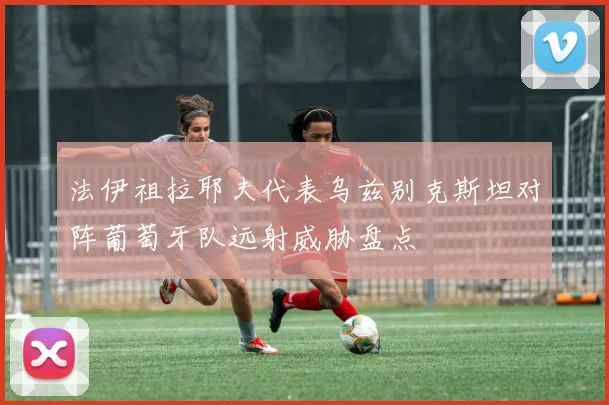 法伊祖拉耶夫代表乌兹别克斯坦对阵葡萄牙队远射威胁盘点