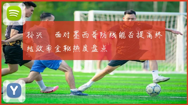 孙兴慜面对墨西哥防线能否提高终结效率金靴热度盘点