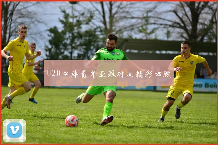 U20中韩青年亚冠对决精彩回顾